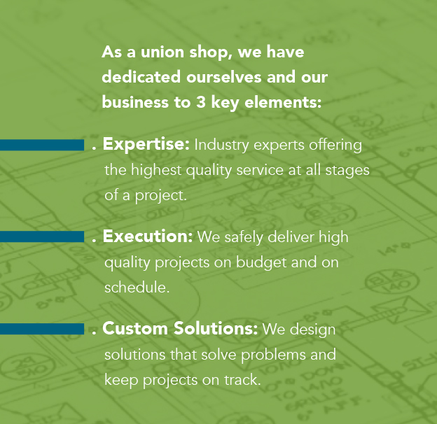 As a union shop, we have
  dedicated ourselves and our 
  business to 3 key elements: 

. Expertise: Industry experts offering
   the highest quality service at all stages
   of a project.

. Execution: We safely deliver high
   quality projects on budget and on
   schedule.

. Custom Solutions: We design
   solutions that solve problems and
   keep projects on track.
